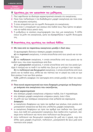 Ερωτήσεις για την κατανόηση του μαθήματος
1. Πού οφείλονται τα ιδιαίτερα χαρακτηριστικά στοιχεία της οικογένειας;
2. Ποια ήταν παλαιότερα η πιο διαδεδομένη μορφή οικογένειας και ποια είναι
στις σύγχρονες κοινωνίες;
3. Τι είναι απαραίτητο για την ομαλή λειτουργία της οικογένειας;
4. Ποια είναι η υποχρέωση των γονέων στα παιδιά τους; Πώς πρέπει να φέρο-
νται τα παιδιά στους γονείς τους;
5. Τι ρυθμίζουν οι κανόνες συμπεριφοράς που έχει μια οικογένεια; Τι άλλο
έχουν τα μέλη της οικογένειας, ώστε να εξασφαλίζεται η ομαλή λειτουργία
της;
Απαντήσεις στις ερωτήσεις του σχολικού βιβλίου
Με ποια από τις παραπάνω οικογένειες μοιάζει η δική σου;'
Οι φωτογραφίες δείχνουν τέσσερις μορφές οικογένειας:
α) την πυρηνική οικογένεια, η οποία αποτελείται από τους γονείς και τα παι-
διά τους.
β) την πολύτεκνη οικογένεια, η οποία αποτελείται από τους γονείς και τα
παιδιά τους, που είναι περισσότερα από δύο.
γ) τη μονογονεϊκή οικογένεια, η οποία αποτελείται από τον ένα γονέα (μη-
τέρα ή πατέρα) και το παιδί ή τα παιδιά που ζουν με τη μητέρα ή τον πατέρα.
δ) την πολύτεκνη και διευρυμένη οικογένεια, η οποία αποτελείται από τους
γονείς και τα παιδιά τους, αλλά και τον παππού και τη γιαγιά του ενός εκ των
δύο γονέων ή και των δύο γονέων.
Κάθε μαθητής αναφέρει την κατηγορία στην οποία μοιάζει η δική του οικο-
γένεια.
Ποια κοινά χαρακτηριστικά και ποιες διαφορές μπορούμε να διακρίνου-'
με ανάμεσα στις οικογένειες που εικονίζονται;
Κοινά χαρακτηριστικά:
στις τέσσερις μορφές οικογένειας υπάρχουν παιδιά, ένα ή περισσότερα.•
στις τέσσερις μορφές οικογένειας υπάρχουν γονείς, ένας ή δύο.•
τα μέλη και των τεσσάρων οικογενειών είναι γελαστά και χαρούμενα.•
Διαφορές:
οι οικογένειες διαφέρουν ως προς τον αριθμό των γονέων, ένας γονέας στη•
μονογονεϊκή οικογένεια και δύο στις υπόλοιπες μορφές οικογένειας.
οι οικογένειες διαφέρουν ως προς τον αριθμό των παιδιών που ζουν μαζί•
τους, ένα παιδί στη μονογονεϊκή οικογένεια, δύο παιδιά στην πυρηνική, τέσ-
σερα στην πολύτεκνη και πέντε στην πολύτεκνη και διευρυμένη.
στην πολύτεκνη και διευρυμένη οικογένεια ζει μαζί και η γιαγιά, ενώ στις•
άλλες τρεις μορφές (πυρηνική, πολύτεκνη, μονογονεϊκή) δε ζουν μαζί ούτε
παππούς ούτε γιαγιά.
1η ΘΕΜΑΤΙΚΗ ΕΝΟΤΗΤΑ
Το άτομο
και η κοινωνία
ΕΝΟΤΗΤΑ Α΄: Η οικογένεια
16
 