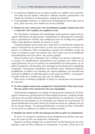 οι οικογένειες διαφέρουν και ως προς το φύλο των παιδιών τους (πυρηνική:•
ένα αγόρι και ένα κορίτσι, πολύτεκνη: τέσσερα κορίτσια, μονογονεϊκή: ένα
κορίτσι και πολύτεκνη και διευρυμένη: αγόρια και κορίτσια).
οι φωτογραφίες δείχνουν τις οικογένειες σε διαφορετικό τόπο: (έξω από το•
σπίτι, μέσα στο σπίτι, στην είσοδο του σπιτιού (σκαλιά).
Είπαμε ότι στην εποχή μας η πιο συνηθισμένη μορφή οικογένειας είναι'
η πυρηνική. Γιατί νομίζεις ότι συμβαίνει αυτό;
Τον 19ο αιώνα η οικονομία των περισσότερο αναπτυγμένων χωρών από γε-
ωργική εξελίσσεται σε βιομηχανική. Αποτέλεσμα της βιομηχανικής ανάπτυξης
είναι η μετανάστευση πολλών νέων ανθρώπων από την ύπαιθρο στις μεγάλες
πόλεις, όπου βρίσκουν εργασία και μένουν σ’ αυτές.
Η εργασία ανδρών και γυναικών και η ανάπτυξη της τεχνολογίας παρέχει στα
άτομα τη δυνατότητα να αποκτήσουν τη δική τους κατοικία και τις οικιακές συ-
σκευές. Οι άνθρωποι πλέον αποφασίζουν ύστερα από ελεύθερη σκέψη και
χωρίς τη σύμφωνη γνώμη των γονέων τους, ζουν μόνοι τους και αποκόβονται
συναισθηματικά από τους γονείς, που μένουν μακριά.
Άμεση συνέπεια στην οικονομία ήταν η αλλαγή του τρόπου επιβίωσης, με
τη μείωση της παραδοσιακής απασχόλησης στη γεωργία, στην αλιεία και σε
μικρές βιοτεχνίες και με την αύξηση της απασχόλησης στη βιομηχανία, σε με-
γάλες επιχειρήσεις, στο δημόσιο, στον τουρισμό και γενικότερα στην προσφορά
υπηρεσιών. Ταυτόχρονα, συνέβησαν και αλλαγές στους πολιτικούς θεσμούς
(αναβάθμιση της θέσης της γυναίκας), στο νομικό καθεστώς, στο εκπαιδευτικό
σύστημα και βέβαια, τα τελευταία χρόνια, στον χώρο των Μ.Μ.Ε., ενώ σημαντι-
κό ρόλο παίζει και η είσοδος στη ζωή μας του διαδικτύου.
Όλες αυτές οι αλλαγές μετέβαλαν τη δομή της οικογένειας από εκτεταμένη
σε πυρηνική.
Σε ποια μορφή οικογένειας αναφέρεται ο Δικαιόπολις; Ποιοι είναι οι ρό-'
λοι των μελών στην οικογένεια που μας περιγράφει;
Ο Δικαιόπολις αναφέρεται στη μορφή της διευρυμένης οικογένειας. Στη διευ-
ρυμένη οικογένεια ο μεγαλύτερος σε ηλικία άνδρας (παππούς, πατέρας) αποφά-
σιζε μόνος του για όλα τα θέματα που απασχολούσαν την οικογένεια. Η γυναίκα
ασχολούνταν περισσότερο με την ανατροφή των παιδιών και το νοικοκυριό. Τα
αγόρια βοηθούσαν από μικρή ηλικία τον πατέρα και κοντά του μάθαιναν τον ρό-
λο του άντρα-πατέρα. Τα κορίτσια βοηθούσαν τη μητέρα σε όλες τις δουλειές
της και κοντά της μάθαιναν τον ρόλο της γυναίκας-μητέρας.
Νομίζεις ότι ισχύει το ίδιο και σήμερα για όλα τα μέλη της οικογένειας;'
Τα μέλη της σημερινής οικογένειας έχουν διαφορετικούς ρόλους από εκεί-
νους που είχαν τα μέλη της οικογένειας παλαιότερα.
Σήμερα οι σύζυγοι (άνδρας και γυναίκα) έχουν τα ίδια δικαιώματα και απο-
φασίζουν μαζί για όλα τα θέματα της οικογένειας. Η γυναίκα, όπως και ο άν-
2Ο ΚΕΦΑΛΑΙΟ: Ρόλοι, δικαιώματα και υποχρεώσεις των μελών της οικογένειας
17
 