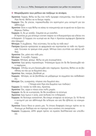 Μοιραζόμαστε τους ρόλους και παίζουμε το σενάριο.'
Χριστίνα: Γιώργο, θέλω να δω ένα πολύ όμορφο ντοκιμαντέρ, που ξεκινά σε
λίγα λεπτά. Θέλεις να το δούμε παρέα;
Γιώργος: Όχι, δε γίνεται, παρακολουθώ την αγαπημένη μου εκπομπή για τον
αθλητισμό.
Χριστίνα: Ούτε κι εγώ θέλω να χάσω το ντοκιμαντέρ για τα φυτά και τα ζώα του
Βόρειου Πόλου.
Γιώργος: Α, δε με νοιάζει. Σταμάτα να με ενοχλείς.
(Η Χριστίνα με μια απότομη κίνηση παίρνει το τηλεχειριστήριο και κλείνει την
τηλεόραση. Ο Γιώργος την κυνηγά και σε λίγο η Χριστίνα αιμόφυρτη βρίσκεται
στο πάτωμα.)
Μητέρα: Τι συμβαίνει; Πού χτύπησες; Για να δω το πόδι σου!
Πατέρας (έρχεται κρατώντας το φαρμακείο και περιποιείται το πόδι της Χριστί-
νας): Ευτυχώς το τραύμα είναι μικρό. Μήπως έχεις χτυπήσει και κάπου αλ-
λού;
Χριστίνα: Όχι, μόνο στο πόδι μου.
Μητέρα: Τι συνέβη, Γιώργο;
Γιώργος: Μητέρα, φταίμε. Θέλω να μας συγχωρήσετε.
Χριστίνα: Εγώ φταίω περισσότερο. Υπόσχομαι όμως ότι δε θα ξανασυμβεί κά-
τι παρόμοιο.
Πατέρας: Ελπίζω να μην ξανασυμβεί κάτι παρόμοιο. Χριστίνα, θέλεις να σε βο-
ηθήσω να πας ως το δωμάτιό σου;
Χριστίνα: Ναι, πατέρα, βοήθησέ με.
Γιώργος: Μητέρα, να σε βοηθήσω να μαζέψουμε τα κομμάτια του ανθοδοχεί-
ου;
Μητέρα: Όχι, ευχαριστώ, πήγαινε στο δωμάτιό σου.
( Ύστερα από λίγο στο δωμάτιο των παιδιών.)
Γιώργος: Σε πονάει το πόδι σου, Χριστίνα;
Χριστίνα: Όχι, τώρα ο πόνος είναι πολύ μικρός.
Γιώργος: Αν δε σε κυνηγούσα, δε θα συνέβαινε το ατύχημα.
Χριστίνα: Εγώ ήμουν η αιτία, γιατί έκλεισα την τηλεόραση.
Γιώργος: Αν δείχναμε κατανόηση, θα είχαμε αποφύγει το ατύχημα. Σε 10 λεπτά
η εκπομπή για τον αθλητισμό θα τελείωνε και εσύ θα έβλεπες το ντοκιμα-
ντέρ.
Χριστίνα: Έχουν δίκιο οι γονείς μας. Τις όποιες διαφορές έχουμε πρέπει να τις
λύνουμε με διάλογο και να τηρούμε τους κανόνες της οικογένειας.
Γιώργος: Συμφωνώ, άλλη φορά πρέπει να είμαστε διαλλακτικοί και υπεύθυ-
νοι.
2Ο ΚΕΦΑΛΑΙΟ: Ρόλοι, δικαιώματα και υποχρεώσεις των μελών της οικογένειας
21
 