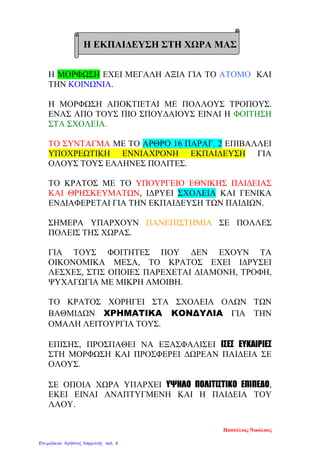 H EKΠΑΙΔΕΥΣΗ ΣΤΗ ΧΩΡΑ ΜΑΣ
Η ΜΟΡΦΩΣΗ ΕΧΕΙ ΜΕΓΑΛΗ ΑΞΙΑ ΓΙΑ ΤΟ ΑΤΟΜΟ ΚΑΙ
ΤΗΝ ΚΟΙΝΩΝΙΑ.
Η ΜΟΡΦΩΣΗ ΑΠΟΚΤΙΕΤΑΙ ΜΕ ΠΟΛΛΟΥΣ ΤΡΟΠΟΥΣ.
ΕΝΑΣ ΑΠΟ ΤΟΥΣ ΠΙΟ ΣΠΟΥΔΑΙΟΥΣ ΕΙΝΑΙ Η ΦΟΙΤΗΣΗ
ΣΤΑ ΣΧΟΛΕΙΑ.
ΤΟ ΣΥΝΤΑΓΜΑ ΜΕ ΤΟ ΑΡΘΡΟ 16 ΠΑΡΑΓ. 2 ΕΠΙΒΑΛΛΕΙ
ΥΠΟΧΡΕΩΤΙΚΗ ΕΝΝΙΑΧΡΟΝΗ ΕΚΠΑΙΔΕΥΣΗ ΓΙΑ
ΟΛΟΥΣ ΤΟΥΣ ΕΛΛΗΝΕΣ ΠΟΛΙΤΕΣ.
ΤΟ ΚΡΑΤΟΣ ΜΕ ΤΟ ΥΠΟΥΡΓΕΙΟ ΕΘΝΙΚΗΣ ΠΑΙΔΕΙΑΣ
ΚΑΙ ΘΡΗΣΚΕΥΜΑΤΩΝ, ΙΔΡΥΕΙ ΣΧΟΛΕΙΑ ΚΑΙ ΓΕΝΙΚΑ
ΕΝΔΙΑΦΕΡΕΤΑΙ ΓΙΑ ΤΗΝ ΕΚΠΑΙΔΕΥΣΗ ΤΩΝ ΠΑΙΔΙΩΝ.
ΣΗΜΕΡΑ ΥΠΑΡΧΟΥΝ ΠΑΝΕΠΙΣΤΗΜΙΑ ΣΕ ΠΟΛΛΕΣ
ΠΟΛΕΙΣ ΤΗΣ ΧΩΡΑΣ.
ΓΙΑ ΤΟΥΣ ΦΟΙΤΗΤΕΣ ΠΟΥ ΔΕΝ ΕΧΟΥΝ ΤΑ
ΟΙΚΟΝΟΜΙΚΑ ΜΕΣΑ, ΤΟ ΚΡΑΤΟΣ ΕΧΕΙ ΙΔΡΥΣΕΙ
ΛΕΣΧΕΣ, ΣΤΙΣ ΟΠΟΙΕΣ ΠΑΡΕΧΕΤΑΙ ΔΙΑΜΟΝΗ, ΤΡΟΦΗ,
ΨΥΧΑΓΩΓΙΑ ΜΕ ΜΙΚΡΗ ΑΜΟΙΒΗ.
ΤΟ ΚΡΑΤΟΣ ΧΟΡΗΓΕΙ ΣΤΑ ΣΧΟΛΕΙΑ ΟΛΩΝ ΤΩΝ
ΒΑΘΜΙΔΩΝ ΧΡΗΜΑΤΙΚΑ ΚΟΝΔΥΛΙΑ ΓΙΑ ΤΗΝ
ΟΜΑΛΗ ΛΕΙΤΟΥΡΓΙΑ ΤΟΥΣ.
ΕΠΙΣΗΣ, ΠΡΟΣΠΑΘΕΙ ΝΑ ΕΞΑΣΦΑΛΙΣΕΙ ΙΣΕΣ ΕΥΚΑΙΡΙΕΣ
ΣΤΗ ΜΟΡΦΩΣΗ ΚΑΙ ΠΡΟΣΦΕΡΕΙ ΔΩΡΕΑΝ ΠΑΙΔΕΙΑ ΣΕ
ΟΛΟΥΣ.
ΣΕ ΟΠΟΙΑ ΧΩΡΑ ΥΠΑΡΧΕΙ ΥΨΗΛΟ ΠΟΛΙΤΙΣΤΙΚΟ ΕΠΙΠΕΔΟ,
ΕΚΕΙ ΕΙΝΑΙ ΑΝΑΠΤΥΓΜΕΝΗ ΚΑΙ Η ΠΑΙΔΕΙΑ ΤΟΥ
ΛΑΟΥ.
Παπούλιας Νικόλαος
Επιμέλεια: Χρήστος Χαρμπής σελ. 8
 