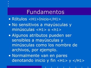 Fundamentos
• Rótulos <H1>Inicio</H1>
• No sensitivos a mayúsculas y
minúsculas <H1> o <h1>
• Algunos atributos pueden ser
sensibles a mayúsculas y
minúsculas como los nombre de
archivos, por ejemplo.
• Normalmente van en pares
denotando inicio y fin <H1> y </H1>
 