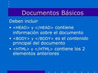 Documentos Básicos
Deben incluir
• <HEAD> y </HEAD> contiene
información sobre el documento
• <BODY> y </BODY> es el contenido
principal del documento
• <HTML> y </HTML> contiene los 2
elementos anteriores
 