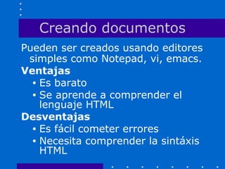 Creando documentos
Pueden ser creados usando editores
simples como Notepad, vi, emacs.
Ventajas
• Es barato
• Se aprende a comprender el
lenguaje HTML
Desventajas
• Es fácil cometer errores
• Necesita comprender la sintáxis
HTML
 