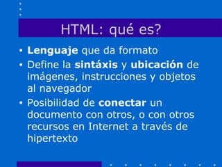 HTML: qué es?
• Lenguaje que da formato
• Define la sintáxis y ubicación de
imágenes, instrucciones y objetos
al navegador
• Posibilidad de conectar un
documento con otros, o con otros
recursos en Internet a través de
hipertexto
 