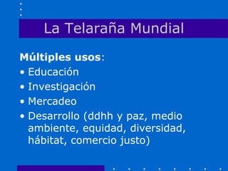 La Telaraña Mundial
Múltiples usos:
• Educación
• Investigación
• Mercadeo
• Desarrollo (ddhh y paz, medio
ambiente, equidad, diversidad,
hábitat, comercio justo)
 