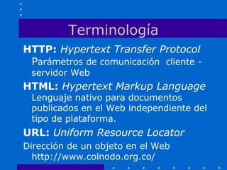 Terminología
HTTP: Hypertext Transfer Protocol
Parámetros de comunicación cliente -
servidor Web
HTML: Hypertext Markup Language
Lenguaje nativo para documentos
publicados en el Web independiente del
tipo de plataforma.
URL: Uniform Resource Locator
Dirección de un objeto en el Web
http://www.colnodo.org.co/
 