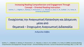 Ενισχύοντας την Αναγνωστική Κατανόηση και Δέσμευση
μέσα από
Θεματικά – Στοχευμένη Αναγνωστική Διδασκαλία
Guthrie, T., J., Wigfield, A., Barbosa, P., Perencevich, C., K., Taboada, A., Davis, H., M., Scafiddi, T., N., Tonks, St. (2004), Increasing Reading
Comprehension and Engagement Through Concept – Oriented Reading Instruction. Journal of Educational Psychology, (96), 3, p. 403 - 423
Increasing Reading Comprehension and Engagement Through
Concept – Oriented Reading Instruction
Guthrie, T., J., Wigfield, A., Barbosa, P., Perencevich, C., K., Taboada, A., Davis, H., M., Scafiddi, T., N., Tonks, St.
University of Maryland
Ανδρούλα Σάββα
 