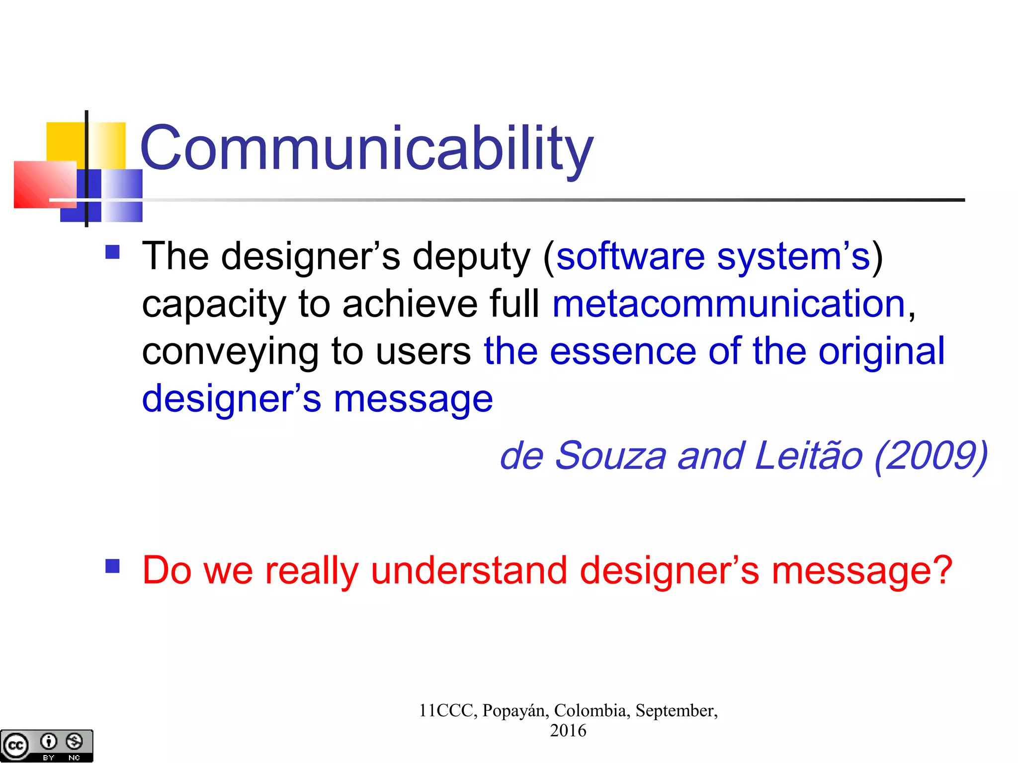 11CCC, Popayán, Colombia, September,
2016
Communicability
 The designer’s deputy (software system’s)
capacity to achieve full metacommunication,
conveying to users the essence of the original
designer’s message
de Souza and Leitão (2009)
 Do we really understand designer’s message?
 