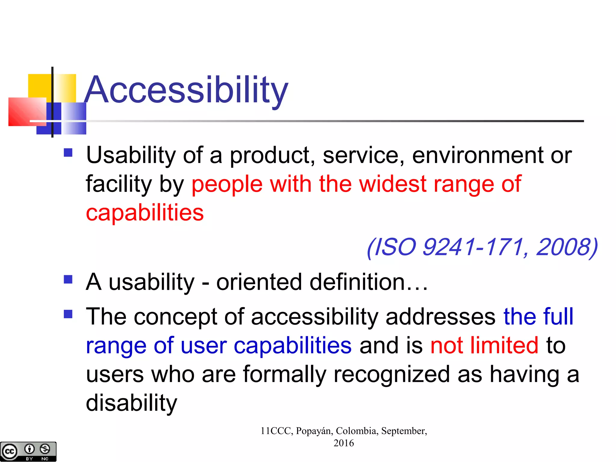 11CCC, Popayán, Colombia, September,
2016
Accessibility
 Usability of a product, service, environment or
facility by people with the widest range of
capabilities
(ISO 9241-171, 2008)
 A usability - oriented definition…
 The concept of accessibility addresses the full
range of user capabilities and is not limited to
users who are formally recognized as having a
disability
 