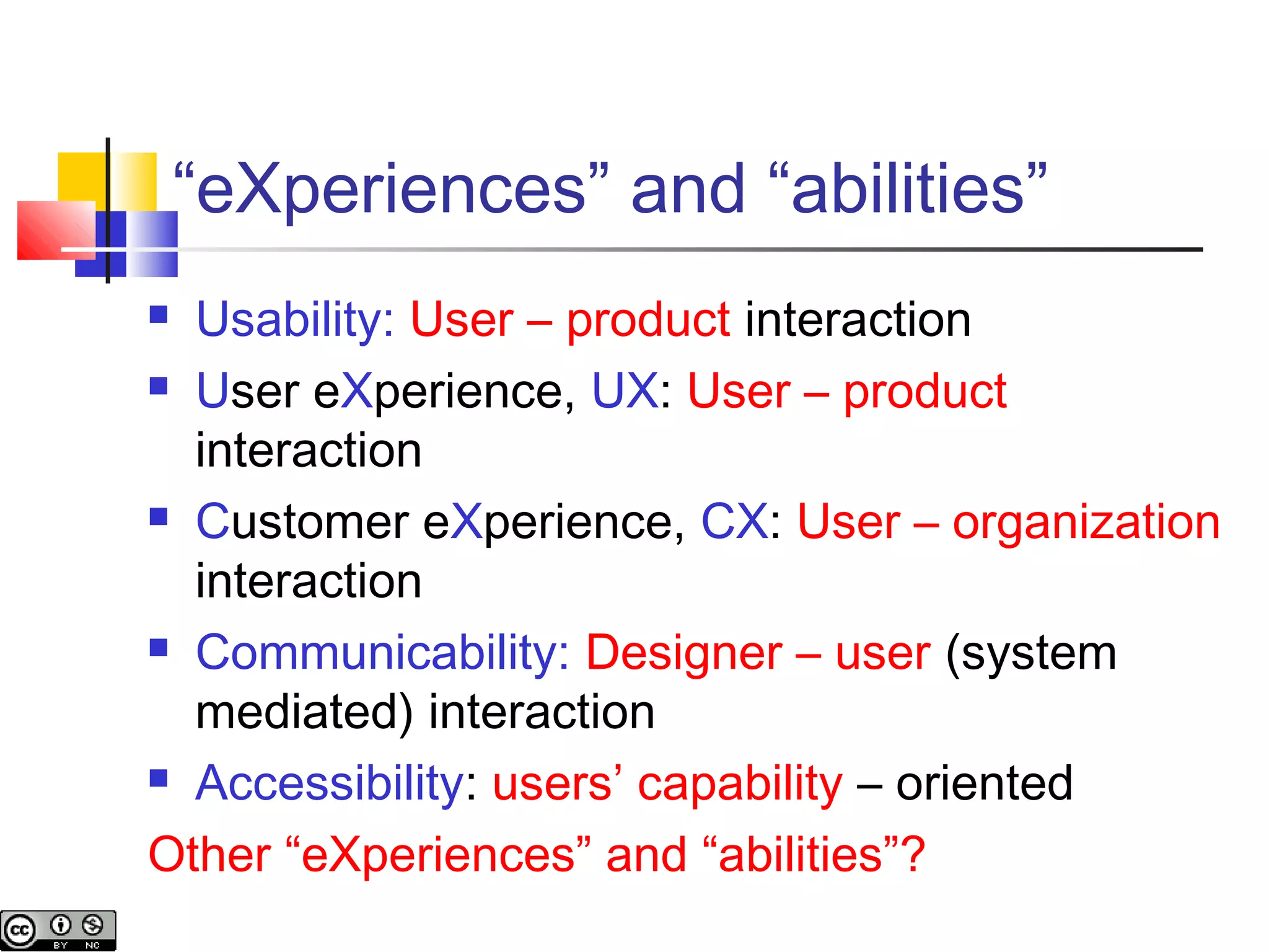 “eXperiences” and “abilities”
 Usability: User – product interaction
 User eXperience, UX: User – product
interaction
 Customer eXperience, CX: User – organization
interaction
 Communicability: Designer – user (system
mediated) interaction
 Accessibility: users’ capability – oriented
Other “eXperiences” and “abilities”?
 