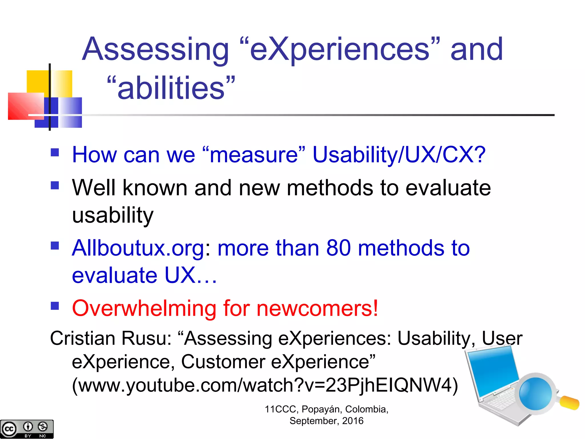 Assessing “eXperiences” and
“abilities”
 How can we “measure” Usability/UX/CX?
 Well known and new methods to evaluate
usability
 Allboutux.org: more than 80 methods to
evaluate UX…
 Overwhelming for newcomers!
Cristian Rusu: “Assessing eXperiences: Usability, User
eXperience, Customer eXperience”
(www.youtube.com/watch?v=23PjhEIQNW4)
11CCC, Popayán, Colombia,
September, 2016
 