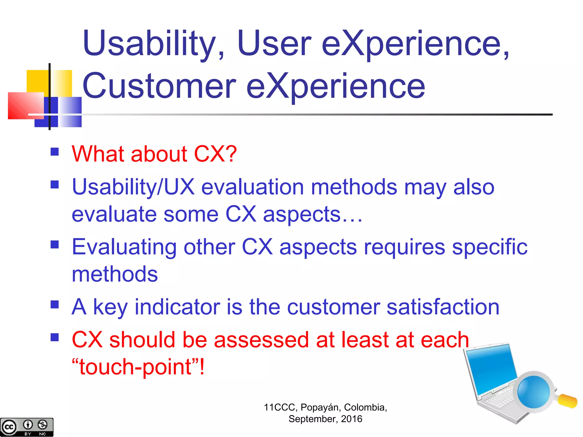 Usability, User eXperience,
Customer eXperience
 What about CX?
 Usability/UX evaluation methods may also
evaluate some CX aspects…
 Evaluating other CX aspects requires specific
methods
 A key indicator is the customer satisfaction
 CX should be assessed at least at each
“touch-point”!
11CCC, Popayán, Colombia,
September, 2016
 
