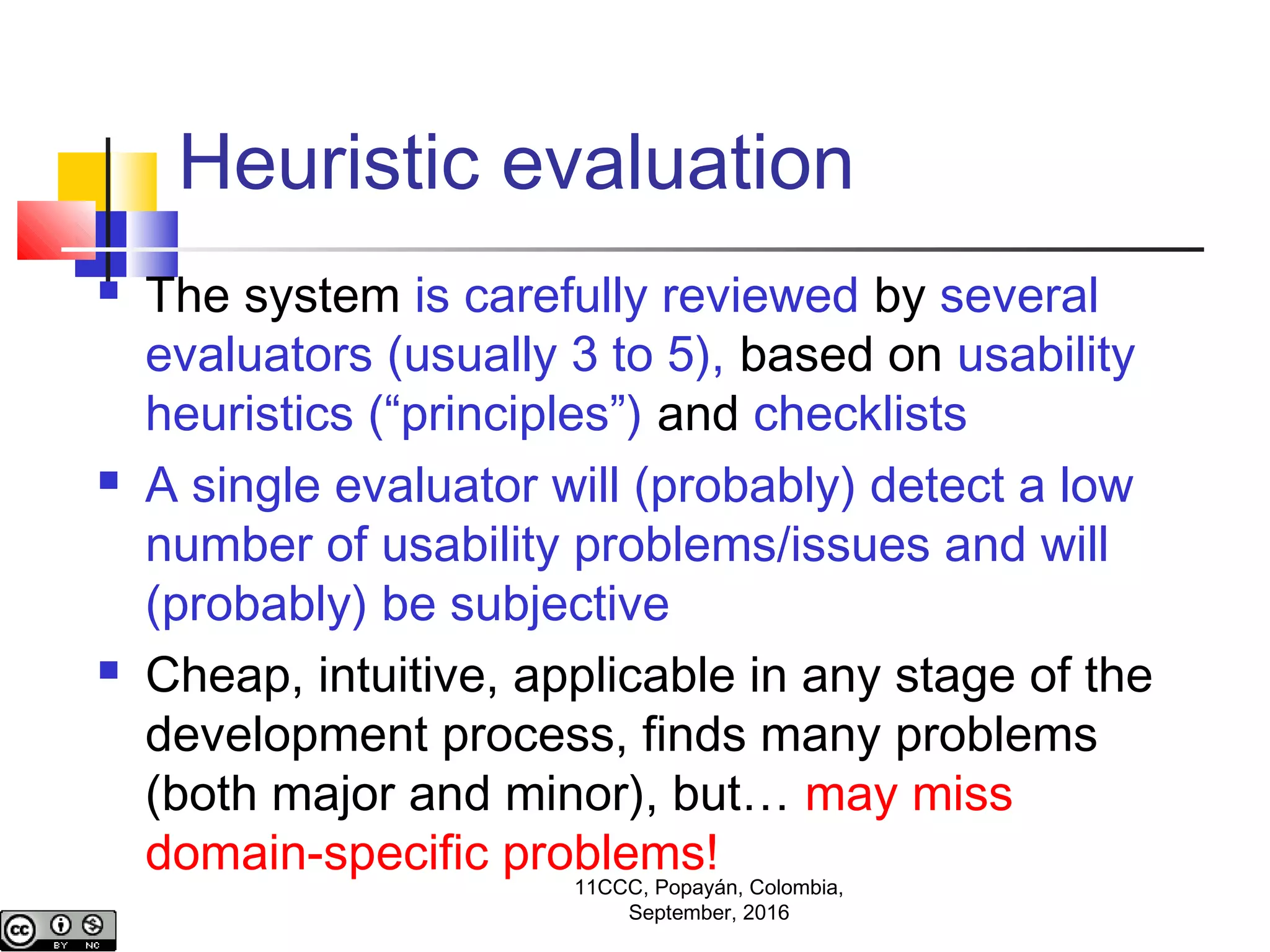 Heuristic evaluation
 The system is carefully reviewed by several
evaluators (usually 3 to 5), based on usability
heuristics (“principles”) and checklists
 A single evaluator will (probably) detect a low
number of usability problems/issues and will
(probably) be subjective
 Cheap, intuitive, applicable in any stage of the
development process, finds many problems
(both major and minor), but… may miss
domain-specific problems!
11CCC, Popayán, Colombia,
September, 2016
 
