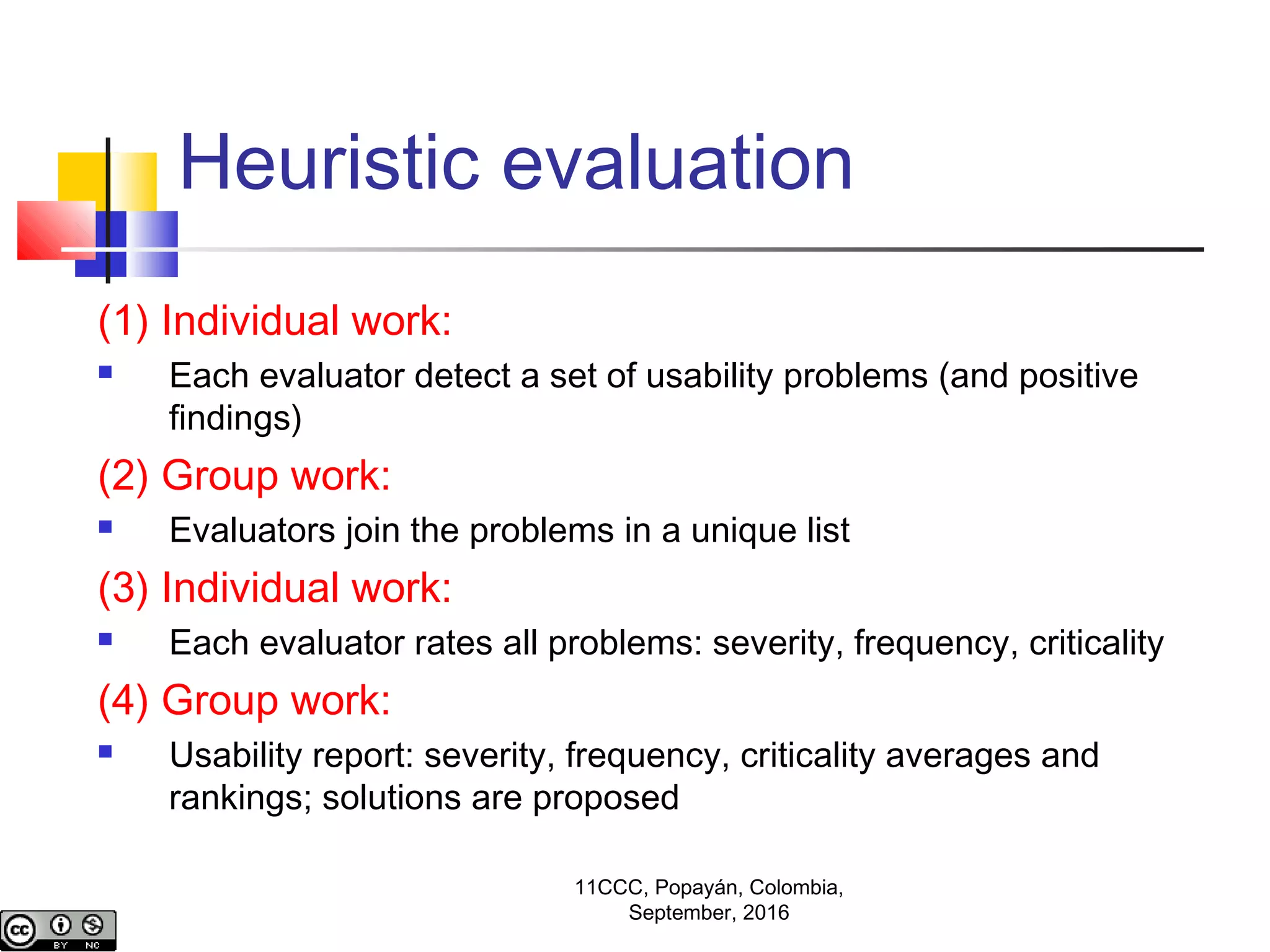 Heuristic evaluation
(1) Individual work:
 Each evaluator detect a set of usability problems (and positive
findings)
(2) Group work:
 Evaluators join the problems in a unique list
(3) Individual work:
 Each evaluator rates all problems: severity, frequency, criticality
(4) Group work:
 Usability report: severity, frequency, criticality averages and
rankings; solutions are proposed
11CCC, Popayán, Colombia,
September, 2016
 