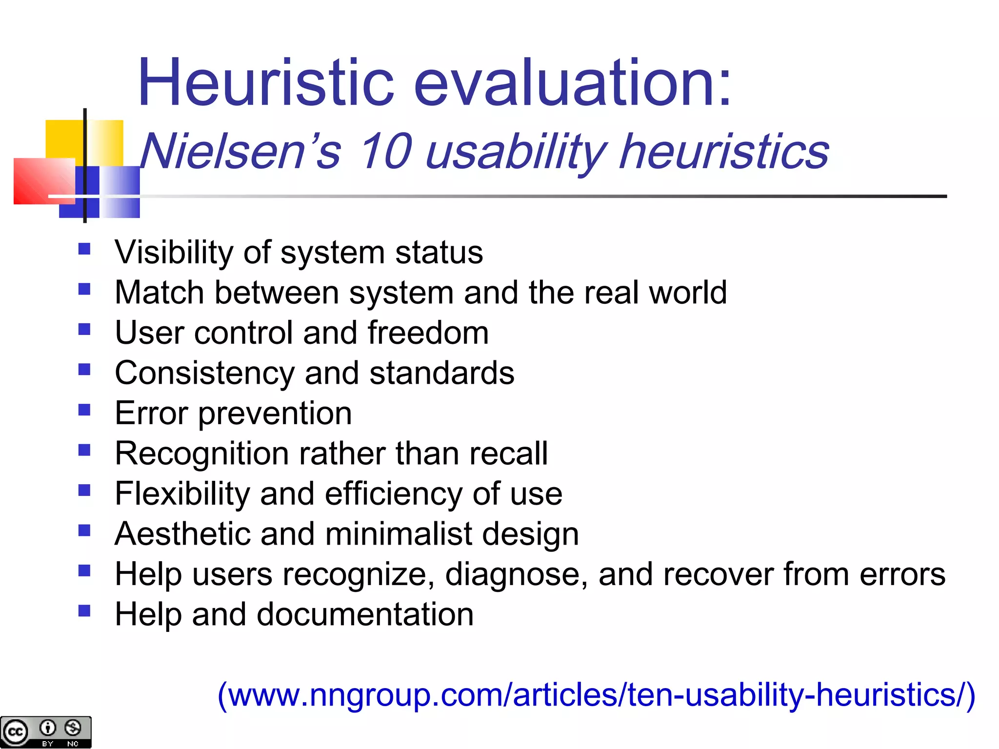 Heuristic evaluation:
Nielsen’s 10 usability heuristics
 Visibility of system status
 Match between system and the real world
 User control and freedom
 Consistency and standards
 Error prevention
 Recognition rather than recall
 Flexibility and efficiency of use
 Aesthetic and minimalist design
 Help users recognize, diagnose, and recover from errors
 Help and documentation
(www.nngroup.com/articles/ten-usability-heuristics/)
 