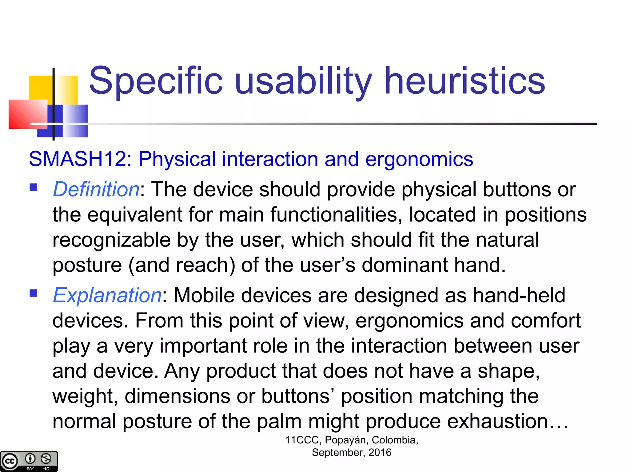 Specific usability heuristics
SMASH12: Physical interaction and ergonomics
 Definition: The device should provide physical buttons or
the equivalent for main functionalities, located in positions
recognizable by the user, which should fit the natural
posture (and reach) of the user’s dominant hand.
 Explanation: Mobile devices are designed as hand-held
devices. From this point of view, ergonomics and comfort
play a very important role in the interaction between user
and device. Any product that does not have a shape,
weight, dimensions or buttons’ position matching the
normal posture of the palm might produce exhaustion…
11CCC, Popayán, Colombia,
September, 2016
 