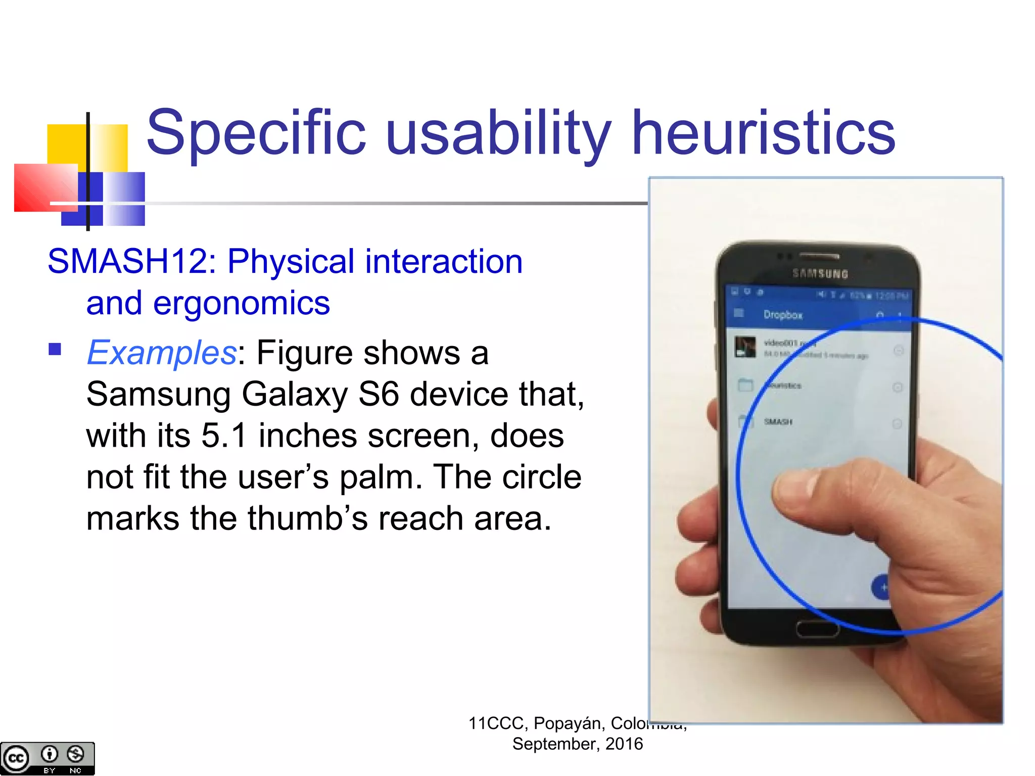 Specific usability heuristics
SMASH12: Physical interaction
and ergonomics
 Examples: Figure shows a
Samsung Galaxy S6 device that,
with its 5.1 inches screen, does
not fit the user’s palm. The circle
marks the thumb’s reach area.
11CCC, Popayán, Colombia,
September, 2016
 