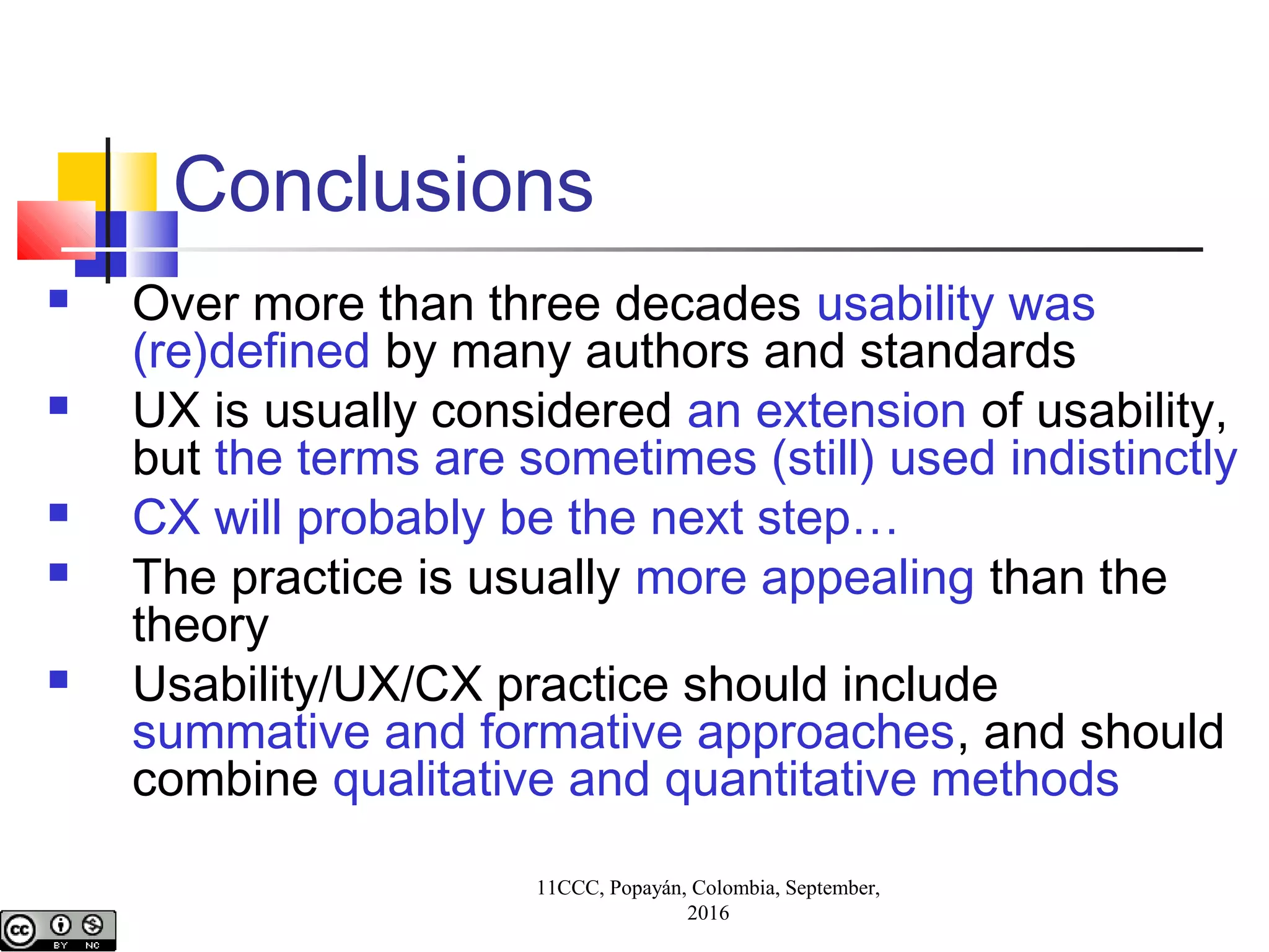 Conclusions
 Over more than three decades usability was
(re)defined by many authors and standards
 UX is usually considered an extension of usability,
but the terms are sometimes (still) used indistinctly
 CX will probably be the next step…
 The practice is usually more appealing than the
theory
 Usability/UX/CX practice should include
summative and formative approaches, and should
combine qualitative and quantitative methods
11CCC, Popayán, Colombia, September,
2016
 