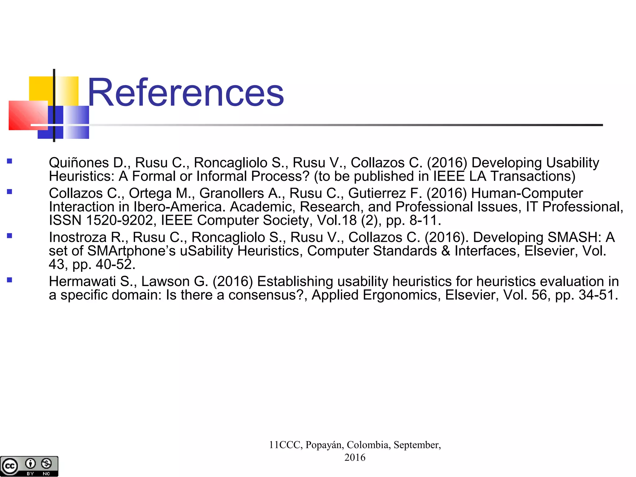 References
 Quiñones D., Rusu C., Roncagliolo S., Rusu V., Collazos C. (2016) Developing Usability
Heuristics: A Formal or Informal Process? (to be published in IEEE LA Transactions)
 Collazos C., Ortega M., Granollers A., Rusu C., Gutierrez F. (2016) Human-Computer
Interaction in Ibero-America. Academic, Research, and Professional Issues, IT Professional,
ISSN 1520-9202, IEEE Computer Society, Vol.18 (2), pp. 8-11.
 Inostroza R., Rusu C., Roncagliolo S., Rusu V., Collazos C. (2016). Developing SMASH: A
set of SMArtphone’s uSability Heuristics, Computer Standards & Interfaces, Elsevier, Vol.
43, pp. 40-52.
 Hermawati S., Lawson G. (2016) Establishing usability heuristics for heuristics evaluation in
a specific domain: Is there a consensus?, Applied Ergonomics, Elsevier, Vol. 56, pp. 34-51.
11CCC, Popayán, Colombia, September,
2016
 