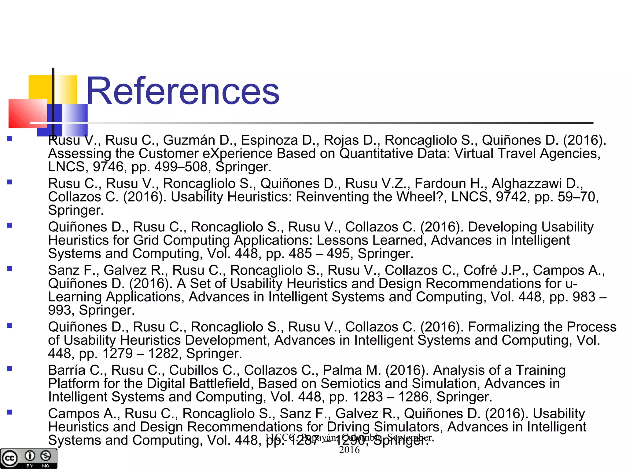References
 Rusu V., Rusu C., Guzmán D., Espinoza D., Rojas D., Roncagliolo S., Quiñones D. (2016).
Assessing the Customer eXperience Based on Quantitative Data: Virtual Travel Agencies,
LNCS, 9746, pp. 499–508, Springer.
 Rusu C., Rusu V., Roncagliolo S., Quiñones D., Rusu V.Z., Fardoun H., Alghazzawi D.,
Collazos C. (2016). Usability Heuristics: Reinventing the Wheel?, LNCS, 9742, pp. 59–70,
Springer.
 Quiñones D., Rusu C., Roncagliolo S., Rusu V., Collazos C. (2016). Developing Usability
Heuristics for Grid Computing Applications: Lessons Learned, Advances in Intelligent
Systems and Computing, Vol. 448, pp. 485 – 495, Springer.
 Sanz F., Galvez R., Rusu C., Roncagliolo S., Rusu V., Collazos C., Cofré J.P., Campos A.,
Quiñones D. (2016). A Set of Usability Heuristics and Design Recommendations for u-
Learning Applications, Advances in Intelligent Systems and Computing, Vol. 448, pp. 983 –
993, Springer.
 Quiñones D., Rusu C., Roncagliolo S., Rusu V., Collazos C. (2016). Formalizing the Process
of Usability Heuristics Development, Advances in Intelligent Systems and Computing, Vol.
448, pp. 1279 – 1282, Springer.
 Barría C., Rusu C., Cubillos C., Collazos C., Palma M. (2016). Analysis of a Training
Platform for the Digital Battlefield, Based on Semiotics and Simulation, Advances in
Intelligent Systems and Computing, Vol. 448, pp. 1283 – 1286, Springer.
 Campos A., Rusu C., Roncagliolo S., Sanz F., Galvez R., Quiñones D. (2016). Usability
Heuristics and Design Recommendations for Driving Simulators, Advances in Intelligent
Systems and Computing, Vol. 448, pp. 1287 – 1290, Springer.11CCC, Popayán, Colombia, September,
2016
 