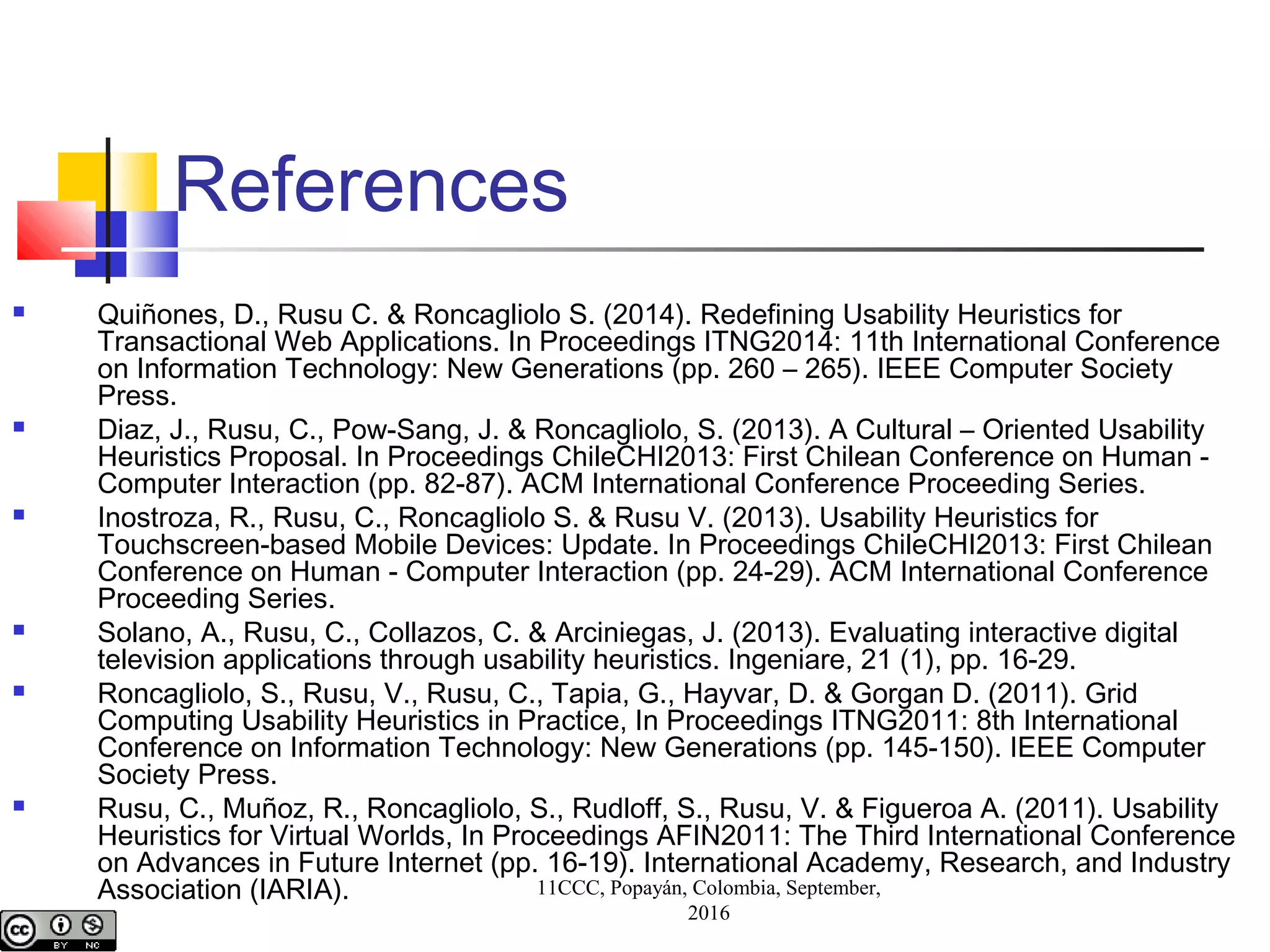 References
 Quiñones, D., Rusu C. & Roncagliolo S. (2014). Redefining Usability Heuristics for
Transactional Web Applications. In Proceedings ITNG2014: 11th International Conference
on Information Technology: New Generations (pp. 260 – 265). IEEE Computer Society
Press.
 Diaz, J., Rusu, C., Pow-Sang, J. & Roncagliolo, S. (2013). A Cultural – Oriented Usability
Heuristics Proposal. In Proceedings ChileCHI2013: First Chilean Conference on Human -
Computer Interaction (pp. 82-87). ACM International Conference Proceeding Series.
 Inostroza, R., Rusu, C., Roncagliolo S. & Rusu V. (2013). Usability Heuristics for
Touchscreen-based Mobile Devices: Update. In Proceedings ChileCHI2013: First Chilean
Conference on Human - Computer Interaction (pp. 24-29). ACM International Conference
Proceeding Series.
 Solano, A., Rusu, C., Collazos, C. & Arciniegas, J. (2013). Evaluating interactive digital
television applications through usability heuristics. Ingeniare, 21 (1), pp. 16-29.
 Roncagliolo, S., Rusu, V., Rusu, C., Tapia, G., Hayvar, D. & Gorgan D. (2011). Grid
Computing Usability Heuristics in Practice, In Proceedings ITNG2011: 8th International
Conference on Information Technology: New Generations (pp. 145-150). IEEE Computer
Society Press.
 Rusu, C., Muñoz, R., Roncagliolo, S., Rudloff, S., Rusu, V. & Figueroa A. (2011). Usability
Heuristics for Virtual Worlds, In Proceedings AFIN2011: The Third International Conference
on Advances in Future Internet (pp. 16-19). International Academy, Research, and Industry
Association (IARIA). 11CCC, Popayán, Colombia, September,
2016
 