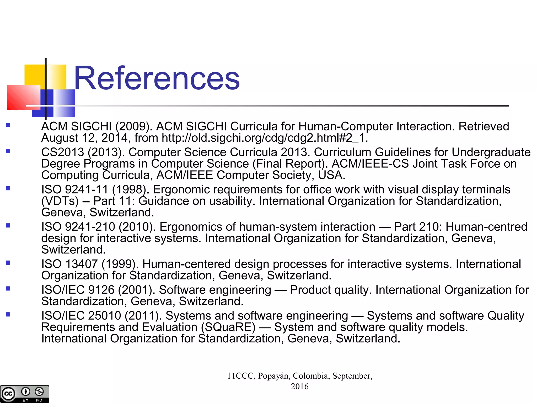 References
 ACM SIGCHI (2009). ACM SIGCHI Curricula for Human-Computer Interaction. Retrieved
August 12, 2014, from http://old.sigchi.org/cdg/cdg2.html#2_1.
 CS2013 (2013). Computer Science Curricula 2013. Curriculum Guidelines for Undergraduate
Degree Programs in Computer Science (Final Report). ACM/IEEE-CS Joint Task Force on
Computing Curricula, ACM/IEEE Computer Society, USA.
 ISO 9241-11 (1998). Ergonomic requirements for office work with visual display terminals
(VDTs) -- Part 11: Guidance on usability. International Organization for Standardization,
Geneva, Switzerland.
 ISO 9241-210 (2010). Ergonomics of human-system interaction — Part 210: Human-centred
design for interactive systems. International Organization for Standardization, Geneva,
Switzerland.
 ISO 13407 (1999). Human-centered design processes for interactive systems. International
Organization for Standardization, Geneva, Switzerland.
 ISO/IEC 9126 (2001). Software engineering — Product quality. International Organization for
Standardization, Geneva, Switzerland.
 ISO/IEC 25010 (2011). Systems and software engineering — Systems and software Quality
Requirements and Evaluation (SQuaRE) — System and software quality models.
International Organization for Standardization, Geneva, Switzerland.
11CCC, Popayán, Colombia, September,
2016
 