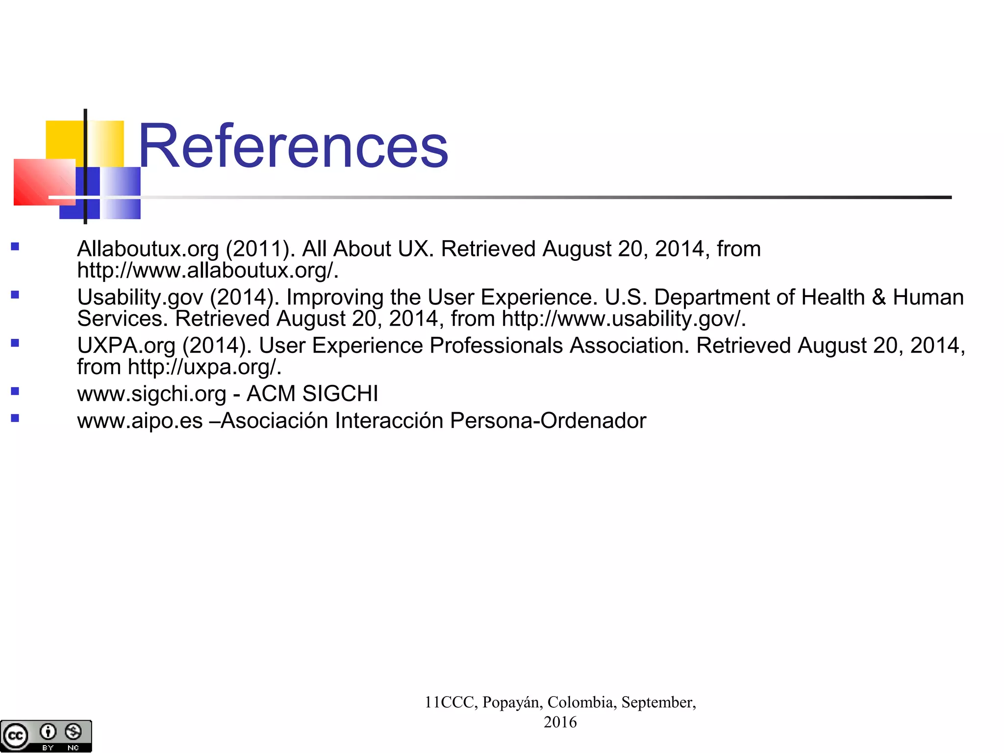 References
 Allaboutux.org (2011). All About UX. Retrieved August 20, 2014, from
http://www.allaboutux.org/.
 Usability.gov (2014). Improving the User Experience. U.S. Department of Health & Human
Services. Retrieved August 20, 2014, from http://www.usability.gov/.
 UXPA.org (2014). User Experience Professionals Association. Retrieved August 20, 2014,
from http://uxpa.org/.
 www.sigchi.org - ACM SIGCHI
 www.aipo.es –Asociación Interacción Persona-Ordenador
11CCC, Popayán, Colombia, September,
2016
 