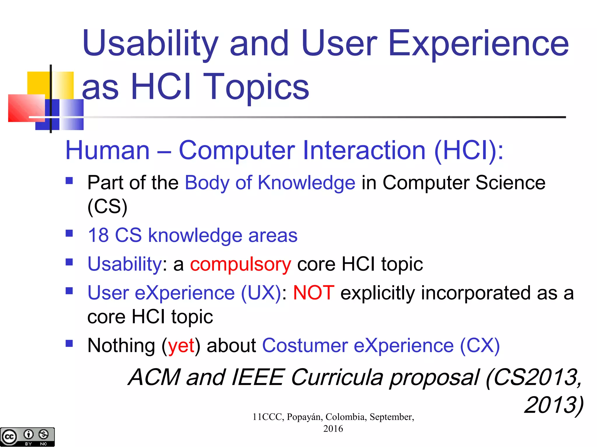 11CCC, Popayán, Colombia, September,
2016
Usability and User Experience
as HCI Topics
Human – Computer Interaction (HCI):
 Part of the Body of Knowledge in Computer Science
(CS)
 18 CS knowledge areas
 Usability: a compulsory core HCI topic
 User eXperience (UX): NOT explicitly incorporated as a
core HCI topic
 Nothing (yet) about Costumer eXperience (CX)
ACM and IEEE Curricula proposal (CS2013,
2013)
 