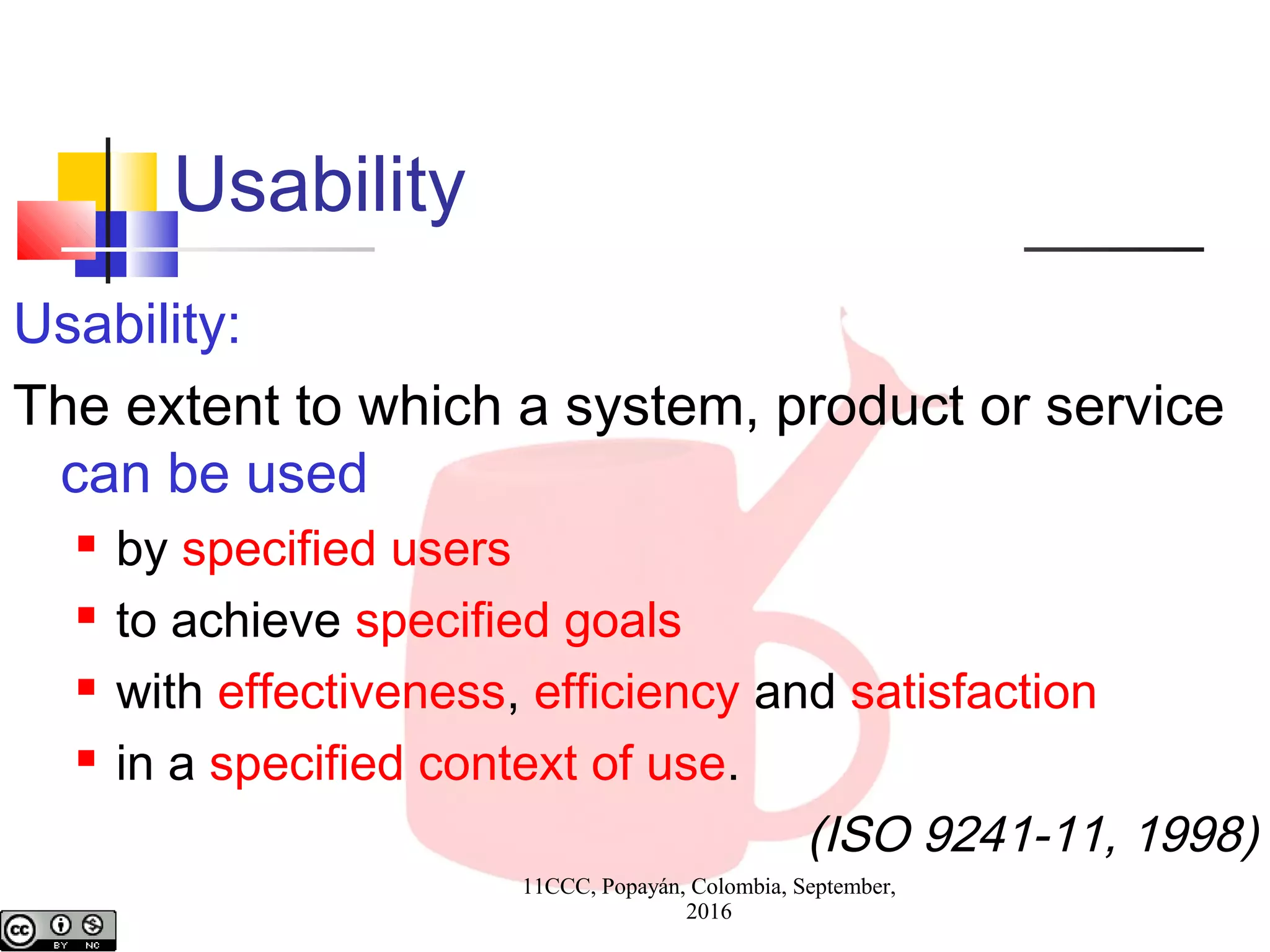 11CCC, Popayán, Colombia, September,
2016
Usability
Usability:
The extent to which a system, product or service
can be used
 by specified users
 to achieve specified goals
 with effectiveness, efficiency and satisfaction
 in a specified context of use.
(ISO 9241-11, 1998)
 