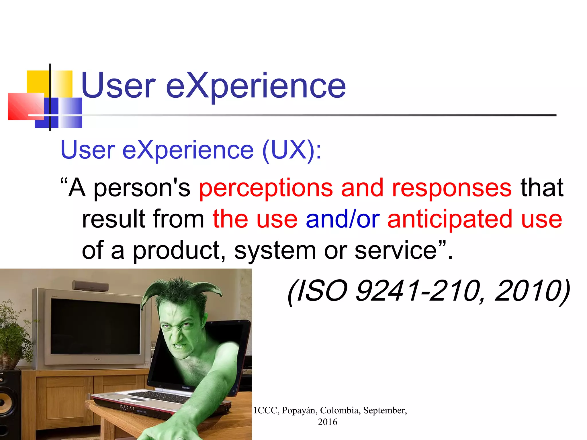 11CCC, Popayán, Colombia, September,
2016
User eXperience
User eXperience (UX):
“A person's perceptions and responses that
result from the use and/or anticipated use
of a product, system or service”.
(ISO 9241-210, 2010)
 