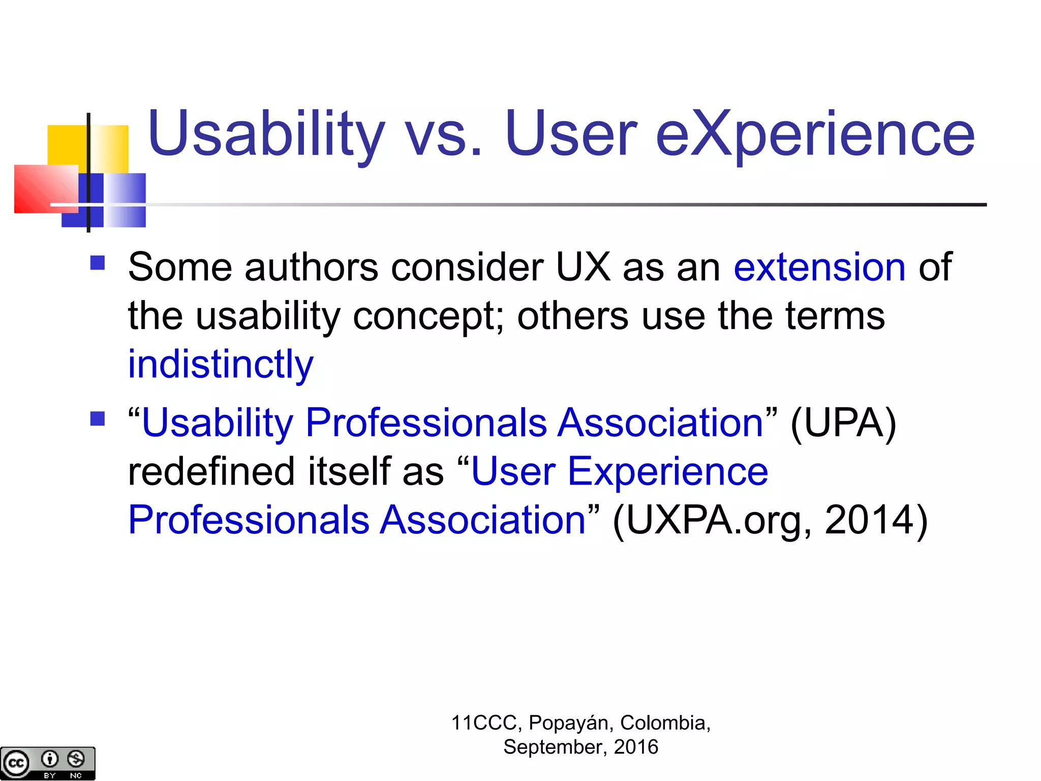 Usability vs. User eXperience
 Some authors consider UX as an extension of
the usability concept; others use the terms
indistinctly
 “Usability Professionals Association” (UPA)
redefined itself as “User Experience
Professionals Association” (UXPA.org, 2014)
11CCC, Popayán, Colombia,
September, 2016
 