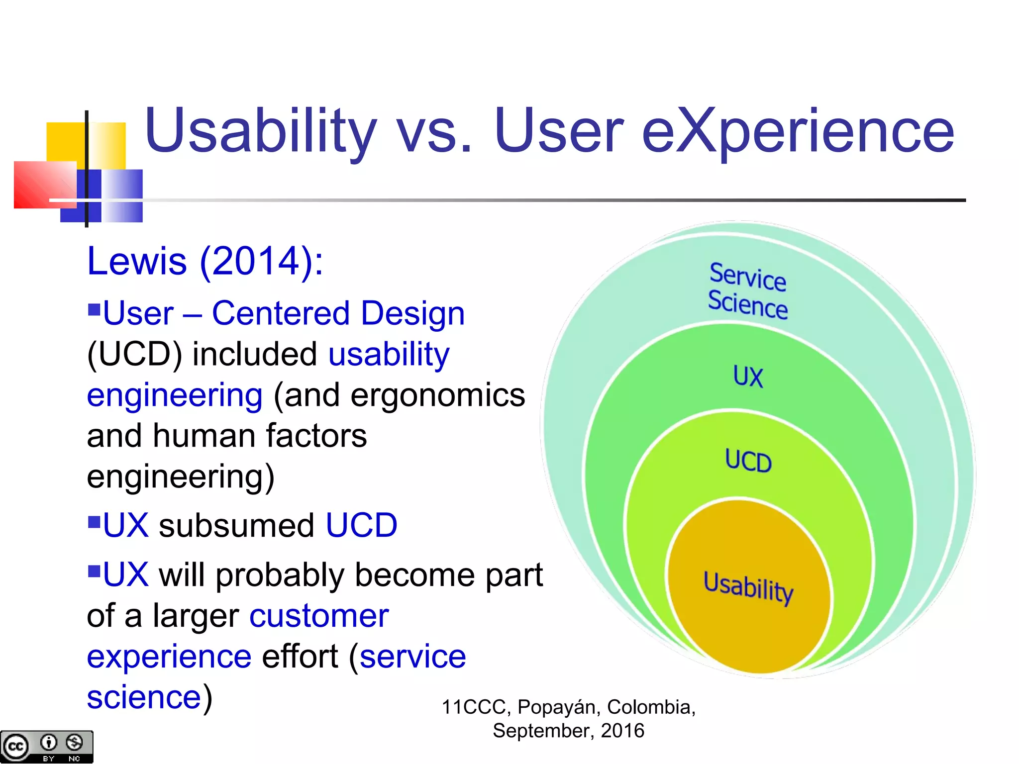 Usability vs. User eXperience
Lewis (2014):
User – Centered Design
(UCD) included usability
engineering (and ergonomics
and human factors
engineering)
UX subsumed UCD
UX will probably become part
of a larger customer
experience effort (service
science) 11CCC, Popayán, Colombia,
September, 2016
 