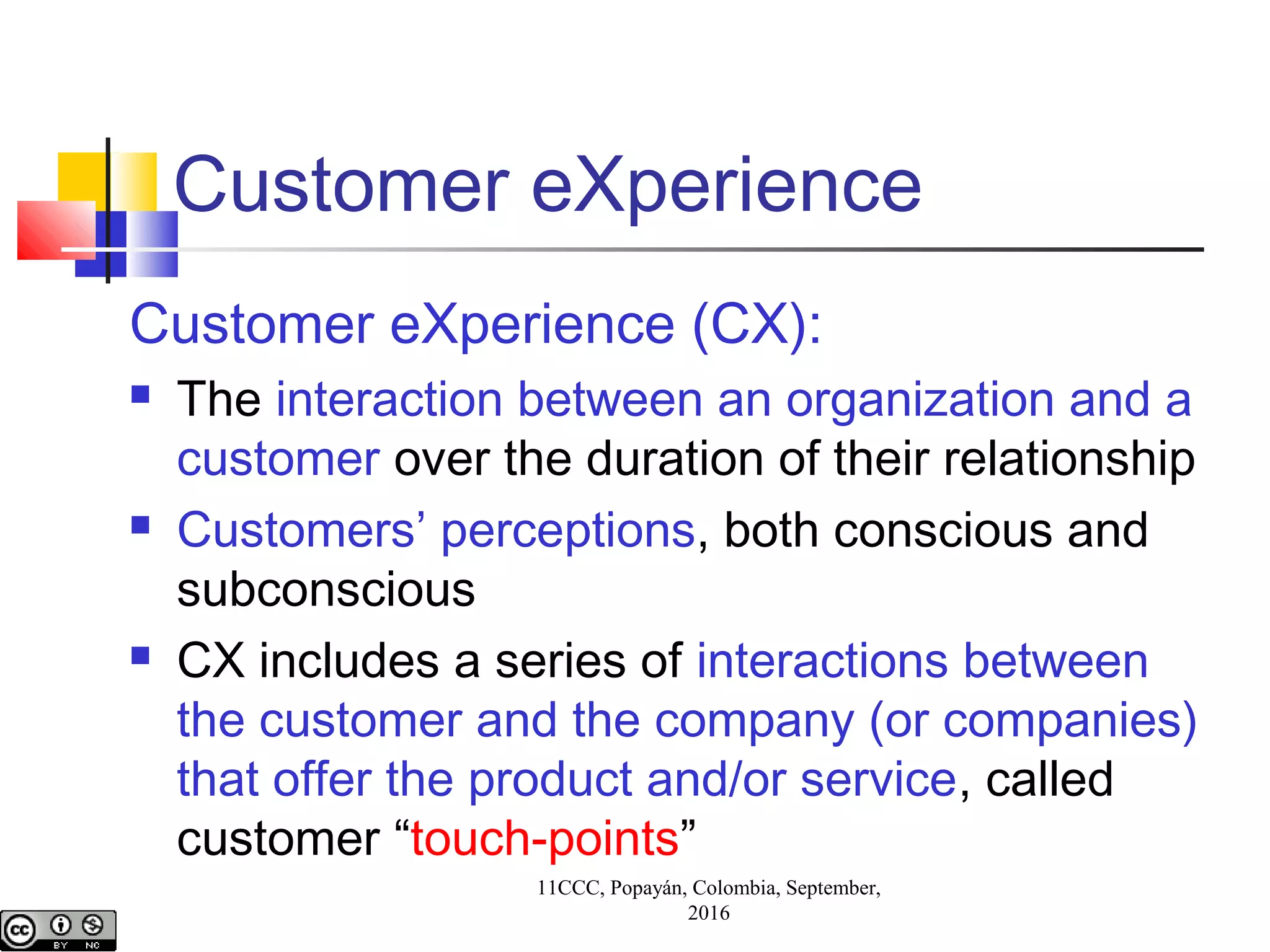 11CCC, Popayán, Colombia, September,
2016
Customer eXperience
Customer eXperience (CX):
 The interaction between an organization and a
customer over the duration of their relationship
 Customers’ perceptions, both conscious and
subconscious
 CX includes a series of interactions between
the customer and the company (or companies)
that offer the product and/or service, called
customer “touch-points”
 
