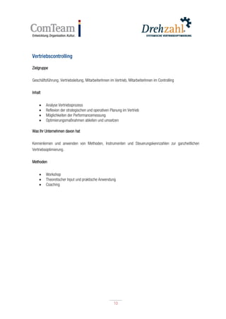 10
10
Vertriebscontrolling
Zielgruppe
Geschäftsführung, Vertriebsleitung, MitarbeiterInnen im Vertrieb, MitarbeiterInnen im Controlling
Inhalt
 Analyse Vertriebsprozess
 Reflexion der strategischen und operativen Planung im Vertrieb
 Möglichkeiten der Performancemessung
 Optimierungsmaßnahmen ableiten und umsetzen
Was Ihr Unternehmen davon hat
Kennenlernen und anwenden von Methoden, Instrumenten und Steuerungskennzahlen zur ganzheitlichen
Vertriebsoptimierung.
Methoden
 Workshop
 Theoretischer Input und praktische Anwendung
 Coaching
 