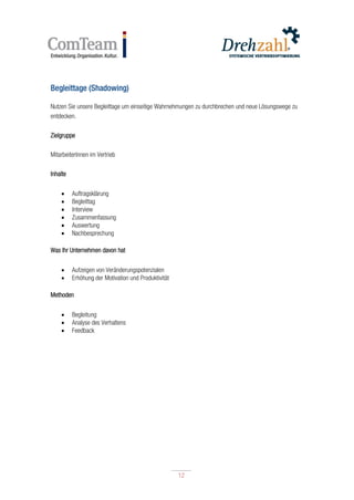 12
12
Begleittage (Shadowing)
Nutzen Sie unsere Begleittage um einseitige Wahrnehmungen zu durchbrechen und neue Lösungswege zu
entdecken.
Zielgruppe
MitarbeiterInnen im Vertrieb
Inhalte
 Auftragsklärung
 Begleittag
 Interview
 Zusammenfassung
 Auswertung
 Nachbesprechung
Was Ihr Unternehmen davon hat
 Aufzeigen von Veränderungspotenzialen
 Erhöhung der Motivation und Produktivität
Methoden
 Begleitung
 Analyse des Verhaltens
 Feedback
 