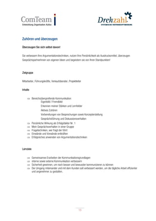 13
13
Zuhören und überzeugen
Überzeugen Sie sich selbst davon!
Sie verbessern Ihre Argumentationstechniken, nutzen Ihre Persönlichkeit als Ausdrucksmittel, überzeugen
GesprächspartnerInnen von eigenen Ideen und begeistern sie von Ihren Standpunkten!
Zielgruppe
Mitarbeiter, Führungskräfte, Verkaufsberater, Projektleiter
Inhalte
 Bereichsübergreifende Kommunikation
Eigenbild / Fremdbild
Erkennen meiner Stärken und Lernfelder
Aktives Zuhören
Vorbereitungen von Besprechungen sowie Konzepterstellung
Gesprächsführung und Diskussionsverhalten
 Persönliche Wirkung als Erfolgsfaktor Nr. 1
 Mein Gesprächsverhalten in einer Gruppe
 Fragetechniken, wer fragt der führt
 Einwände und Vorwände entkräften
 Erfolgreiches anwenden von Argumentationstechniken
Lernziele
 Gemeinsames Erarbeiten der Kommunikationsgrundlagen
 interne sowie externe Kommunikation verbessern
 Sicherheit gewinnen, um noch besser und bewusster kommunizieren zu können
 Der Umgang miteinander und mit dem Kunden soll verbessert werden, um die tägliche Arbeit effizienter
und angenehmer zu gestalten.
 