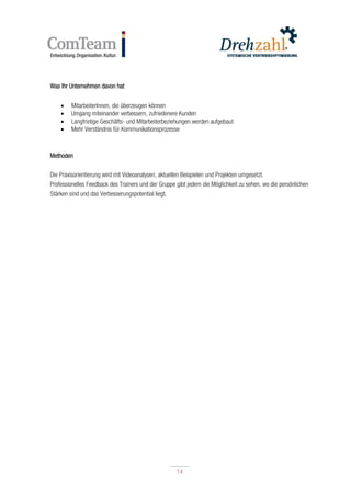 14
14
Was Ihr Unternehmen davon hat
 MitarbeiterInnen, die überzeugen können
 Umgang miteinander verbessern, zufriedenere Kunden
 Langfristige Geschäfts- und Mitarbeiterbeziehungen werden aufgebaut
 Mehr Verständnis für Kommunikationsprozesse
Methoden
Die Praxisorientierung wird mit Videoanalysen, aktuellen Beispielen und Projekten umgesetzt.
Professionelles Feedback des Trainers und der Gruppe gibt jedem die Möglichkeit zu sehen, wo die persönlichen
Stärken sind und das Verbesserungspotential liegt.
 