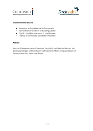 16
16
Was Ihr Unternehmen davon hat
 Verbesserung der Teamfähigkeit und der Zusammenarbeit
 Mehr Verständnis füreinander um handlungsfähig zu bleiben
 Eigenbild / Fremdbild sichtbar machen für mehr Miteinander
 Förderung der Kommunikation und Reduktion von Konflikten
Methoden
Workshop; Erfahrungsaustausch und Diskussionen; Theoretischer Input; Moderierte Diskussion; viele
praxisbezogene Gruppen- und Teamübungen; Ergebnisorientiertes Arbeiten; Kleingruppenarbeiten und
Gesamtgruppenarbeiten; Feedback und Reflexion;
 