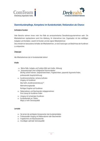 17
17
Stammkundenpflege, Kompetenz im Kundenkontakt, Reklamation als Chance
Zufriedene Kunden
Viele Bereiche nehmen immer mehr ihre Rolle als serviceorientiertes Dienstleistungsunternehmen wahr. Die
MitarbeiterInnen repräsentieren somit ihre Abteilung, Ihr Unternehmen bzw. Organisation mit den vielfältigen
Aufgaben und Kontakten, sowohl mit Kunden und den eignen MitarbeiterInnen
Dies erfordert ein bewussteres Verhalten der MitarbeiterInnen, um die Erwartungen und Bedürfnisse der KundInnen
zu entsprechen.
Zielgruppe
Alle MitarbeiterInnen die im Kundenkontakt stehen!
Inhalte
 Meine Rolle, Aufgabe und Funktion (Bild nach Außen, Wirkung)
 Voraussetzungen einer erfolgreichen Kommunikation
(Richtig zuhören können, Gesprächstechniken, Fragetechniken, passende Argumente finden,
professionelle Gesprächsführung)
 KundInnenorientiertes, sicheres Auftreten
Umgang mit KundInnen
Was heißt „KundInnenorientierung“?
Wahrnehmungskanäle
Richtiges Eingehen auf KundInnen
 Reklamationen und Beschwerden entgegennehmen
Eine Lösung für KundInnen finden
 Umgang mit schwierigen KundInnen
 Kundenkontakt am Telefon
Wege zu mehr Servicequalität
Lernziele
 Sie lernen die wichtigsten Komponenten des Kundenkontaktes
 Professioneller Umgang mit Reklamationen oder Beschwerden
 Fragetechnik und Abschlusstechnik
 Grundlagen optimaler Servicequalität
 