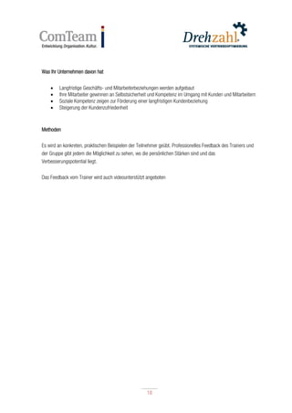18
18
Was Ihr Unternehmen davon hat
 Langfristige Geschäfts- und Mitarbeiterbeziehungen werden aufgebaut
 Ihre Mitarbeiter gewinnen an Selbstsicherheit und Kompetenz im Umgang mit Kunden und Mitarbeitern
 Soziale Kompetenz zeigen zur Förderung einer langfristigen Kundenbeziehung
 Steigerung der Kundenzufriedenheit
Methoden
Es wird an konkreten, praktischen Beispielen der Teilnehmer geübt. Professionelles Feedback des Trainers und
der Gruppe gibt jedem die Möglichkeit zu sehen, wo die persönlichen Stärken sind und das
Verbesserungspotential liegt.
Das Feedback vom Trainer wird auch videounterstützt angeboten
 