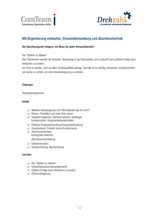 19
19
Mit Begeisterung verkaufen, Einwandbehandlung und Abschlusstechnik
Die Abschlussquote steigern, ein Muss für jeden Verkaufsberater!
Die “Stärken zu stärken“
Den Teilnehmern werden die Verkaufs- Werkzeuge in die Hand geben, um in Zukunft noch größere Erfolge beim
Verkaufen zu erzielen.
Um Profi zu werden, sind vor allem Zuhörqualitäten gefragt. Deshalb ist es wichtig, kompetent, kundenorientiert
und sicher zu wirken, um eine Umsatzsteigerung zu erzielen.
Zielgruppe
VerkaufsberaterInnen
Inhalte
 Welcher Verkaufstyp bin ich? Wie bedeutet das für mich?
 Planen, Prioritäten und reale Ziele setzen
 Gespräch beginnen, Interesse wecken, Aufhänger
Kundennutzen / Argumentationstechniken
 Effektive Einwandbehandlung/Vorwandbehandlung
 Zusatzverkauf, Produkt versus Kundennutzen
 Abschlusstechniken
Kaufsignale erkennen
Abschlussentscheidung
 Selbstmotivation
 Verabschiedung, Nachbereitung
Lernziele
 Die “Stärken zu stärken“
 Verkaufsprozesse bewusstgemacht
 Größere Erfolge beim Verkaufen zu erzielen
 Effizienzsteigerung
 