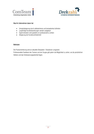 20
20
Was Ihr Unternehmen davon hat
 Umsatzsteigerung durch selbstsicheres und kompetentes Auftreten
 Langfristige Kundenbeziehungen werden aufgebaut
 Eigenmotivation wird gestärkt um professionell zu wirken
 Steigerung der Kundenzufriedenheit
Methoden
Die Praxisorientierung wird an aktuellen Beispielen / Situationen umgesetzt.
Professionelles Feedback des Trainers und der Gruppe gibt jedem die Möglichkeit zu sehen, wo die persönlichen
Stärken und das Verbesserungspotential liegen.
 
