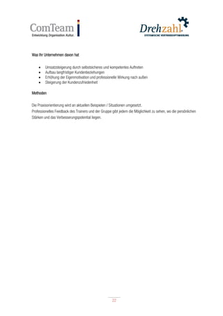 22
22
Was Ihr Unternehmen davon hat
 Umsatzsteigerung durch selbstsicheres und kompetentes Auftreten
 Aufbau langfristiger Kundenbeziehungen
 Erhöhung der Eigenmotivation und professionelle Wirkung nach außen
 Steigerung der Kundenzufriedenheit
Methoden
Die Praxisorientierung wird an aktuellen Beispielen / Situationen umgesetzt.
Professionelles Feedback des Trainers und der Gruppe gibt jedem die Möglichkeit zu sehen, wo die persönlichen
Stärken und das Verbesserungspotential liegen.
 