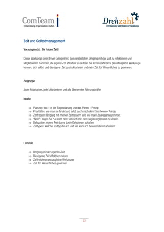 23
23
Zeit und Selbstmanagement
Vorausgesetzt: Sie haben Zeit!
Dieser Workshop bietet Ihnen Gelegenheit, den persönlichen Umgang mit der Zeit zu reflektieren und
Möglichkeiten zu finden, die eigene Zeit effektiver zu nutzen. Sie lernen zahlreiche praxistaugliche Werkzeuge
kennen, sich selbst und die eigene Zeit zu strukturieren und mehr Zeit für Wesentliches zu gewinnen.
Zielgruppe
Jeder Mitarbeiter, jede Mitarbeiterin und alle Ebenen der Führungskräfte
Inhalte
 Planung: das 1x1 der Tagesplanung und das Pareto - Prinzip
 Prioritäten: wie man sie findet und setzt, auch nach dem Eisenhower- Prinzip
 Zeitfresser: Umgang mit meinen Zeitfressern und wie man Lösungsansätze findet
 “Nein“: sagen Sie “Ja zum Nein“ um sich mit Nein-sagen abgrenzen zu können
 Delegation: eigene Freiräume durch Delegieren schaffen
 Zeittypen: Welcher Zeittyp bin ich und wie kann ich bewusst damit arbeiten?
Lernziele
 Umgang mit der eigenen Zeit
 Die eigene Zeit effektiver nutzen
 Zahlreiche praxistaugliche Werkzeuge
 Zeit für Wesentliches gewinnen
 
