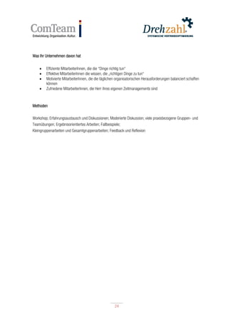24
24
Was Ihr Unternehmen davon hat
 Effiziente MitarbeiterInnen, die die “Dinge richtig tun“
 Effektive MitarbeiterInnen die wissen, die „richtigen Dinge zu tun“
 Motivierte MitarbeiterInnen, die die täglichen organisatorischen Herausforderungen balanciert schaffen
können
 Zufriedene MitarbeiterInnen, die Herr ihres eigenen Zeitmanagements sind
Methoden
Workshop; Erfahrungsaustausch und Diskussionen; Moderierte Diskussion; viele praxisbezogene Gruppen- und
Teamübungen; Ergebnisorientiertes Arbeiten; Fallbeispiele;
Kleingruppenarbeiten und Gesamtgruppenarbeiten; Feedback und Reflexion
 