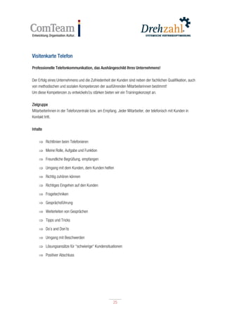 25
25
Visitenkarte Telefon
Professionelle Telefonkommunikation, das Aushängeschild Ihres Unternehmens!
Der Erfolg eines Unternehmens und die Zufriedenheit der Kunden sind neben der fachlichen Qualifikation, auch
von methodischen und sozialen Kompetenzen der ausführenden Mitarbeiterinnen bestimmt!
Um diese Kompetenzen zu entwickeln/zu stärken bieten wir ein Trainingskonzept an.
Zielgruppe
MitarbeiterInnen in der Telefonzentrale bzw. am Empfang. Jeder Mitarbeiter, der telefonisch mit Kunden in
Kontakt tritt.
Inhalte
 Richtlinien beim Telefonieren
 Meine Rolle, Aufgabe und Funktion
 Freundliche Begrüßung, empfangen
 Umgang mit dem Kunden, dem Kunden helfen
 Richtig zuhören können
 Richtiges Eingehen auf den Kunden
 Fragetechniken
 Gesprächsführung
 Weiterleiten von Gesprächen
 Tipps und Tricks
 Do`s and Don`ts
 Umgang mit Beschwerden
 Lösungsansätze für “schwierige“ Kundensituationen
 Positiver Abschluss
 