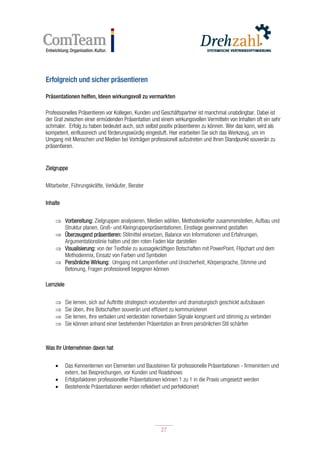 27
27
Erfolgreich und sicher präsentieren
Präsentationen helfen, Ideen wirkungsvoll zu vermarkten
Professionelles Präsentieren vor Kollegen, Kunden und Geschäftspartner ist manchmal unabdingbar. Dabei ist
der Grat zwischen einer ermüdenden Präsentation und einem wirkungsvollen Vermitteln von Inhalten oft ein sehr
schmaler. Erfolg zu haben bedeutet auch, sich selbst positiv präsentieren zu können. Wer das kann, wird als
kompetent, einflussreich und förderungswürdig eingestuft. Hier erarbeiten Sie sich das Werkzeug, um im
Umgang mit Menschen und Medien bei Vorträgen professionell aufzutreten und Ihren Standpunkt souverän zu
präsentieren.
Zielgruppe
Mitarbeiter, Führungskräfte, Verkäufer, Berater
Inhalte
 Vorbereitung: Zielgruppen analysieren, Medien wählen, Methodenkoffer zusammenstellen, Aufbau und
Struktur planen, Groß- und Kleingruppenpräsentationen, Einstiege gewinnend gestalten
 Überzeugend präsentieren: Stilmittel einsetzen, Balance von Informationen und Erfahrungen,
Argumentationslinie halten und den roten Faden klar darstellen
 Visualisierung: von der Textfolie zu aussagekräftigen Botschaften mit PowerPoint, Flipchart und dem
Methodenmix, Einsatz von Farben und Symbolen
 Persönliche Wirkung: Umgang mit Lampenfieber und Unsicherheit, Körpersprache, Stimme und
Betonung, Fragen professionell begegnen können
Lernziele
 Sie lernen, sich auf Auftritte strategisch vorzubereiten und dramaturgisch geschickt aufzubauen
 Sie üben, Ihre Botschaften souverän und effizient zu kommunizieren
 Sie lernen, Ihre verbalen und verdeckten nonverbalen Signale kongruent und stimmig zu verbinden
 Sie können anhand einer bestehenden Präsentation an Ihrem persönlichen Stil schärfen
Was Ihr Unternehmen davon hat
 Das Kennenlernen von Elementen und Bausteinen für professionelle Präsentationen - firmenintern und
extern, bei Besprechungen, vor Kunden und Roadshows
 Erfolgsfaktoren professioneller Präsentationen können 1 zu 1 in die Praxis umgesetzt werden
 Bestehende Präsentationen werden reflektiert und perfektioniert
 