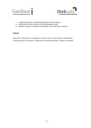 30
30
 Langfristige Geschäfts- und Mitarbeiterbeziehungen werden aufgebaut
 Konflikte können leichter erkannt und frühzeitig deeskaliert werden
 Mitarbeiter trainieren, in stressigen Verhandlungen einen kühlen Kopf zu bewahren
Methoden
Aktives Üben, selbst Erfahren und Ausprobieren stehen im Fokus in diesem Seminar. Videofeedback,
Erfahrungsaustausch, Diskussionen, Fallbeispiele und Kleingruppenübungen, Feedback und Reflexion.
 