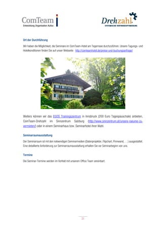 31
31
Ort der Durchführung
Wir haben die Möglichkeit, die Seminare im ComTeam-Hotel am Tegernsee durchzuführen. Unsere Tagungs- und
Hotelkonditionen finden Sie auf unser Webseite: http://comteamhotel.de/preise-und-buchungsanfrage/
Weiters können wir das EGOS Trainingszentrum in Innsbruck (200 Euro Tagespauschale) anbieten,
ComTeam-Drehzahl im Sinnzentrum Salzburg (http://www.sinnzentrum.at/unsere-raeume-zu-
vermieten/) oder in einem Seminarhaus bzw. Seminarhotel ihrer Wahl.
Seminarraumausstattung
Der Seminarraum ist mit den notwendigen Seminarmedien (Datenprojektor, Flipchart, Pinnwand, …) ausgestattet.
Eine detaillierte Anforderung zur Seminarraumausstattung erhalten Sie vor Seminarbeginn von uns.
Termine
Die Seminar-Termine werden im Vorfeld mit unserem Office Team vereinbart.
 