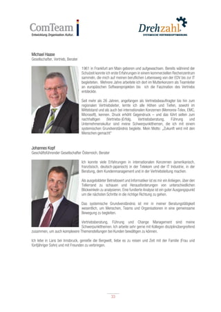 33
33
Michael Haase
Gesellschafter, Vertrieb, Berater
1961 in Frankfurt am Main geboren und aufgewachsen. Bereits während der
Schulzeit konnte ich erste Erfahrungen in einem kommerziellen Rechenzentrum
sammeln, die mich auf meinen beruflichen Lebensweg von der EDV bis zur IT
begleiteten. Mehrere Jahre arbeitete ich dort im Mutterkonzern als Teamleiter
an europäischen Softwareprojekten bis ich die Faszination des Vertriebs
entdeckte.
Seit mehr als 26 Jahren, angefangen als Vertriebsbeauftragter bis hin zum
regionalen Vertriebsleiter, lernte ich alle Höhen und Tiefen, sowohl im
Mittelstand und als auch bei internationalen Konzernen (Memorex-Telex, EMC,
Microsoft), kennen. Druck erhöht Gegendruck – und das führt selten zum
nachhaltigen (Vertriebs-)Erfolg. Vertriebsberatung, Führung und
Unternehmenskultur sind meine Schwerpunktthemen, die ich mit einem
systemischen Grundverständnis begleite. Mein Motto: „Zukunft wird mit den
Menschen gemacht“
Johannes Kopf
Geschäftsführender Gesellschafter Österreich, Berater
Ich konnte viele Erfahrungen in internationalen Konzernen (amerikanisch,
französisch, deutsch-japanisch) in der Telekom und der IT Industrie, in der
Beratung, dem Kundenmanagement und in der Vertriebsleitung machen.
Als ausgebildeter Betriebswirt und Informatiker ist es mir ein Anliegen, über den
Tellerrand zu schauen und Herausforderungen von unterschiedlichen
Blickwinkeln zu analysieren. Eine fundierte Analyse ist ein guter Ausgangspunkt
um die nächsten Schritte in die richtige Richtung zu gehen.
Das systemische Grundverständnis ist mir in meiner Beratungstätigkeit
wesentlich, um Menschen, Teams und Organisationen in eine gemeinsame
Bewegung zu begleiten.
Vertriebsberatung, Führung und Change Management sind meine
Schwerpunktthemen. Ich arbeite sehr gerne mit Kollegen disziplinübergreifend
zusammen, um auch komplexere Themenstellungen bei Kunden bewältigen zu können.
Ich lebe in Lans bei Innsbruck, genieße die Bergwelt, liebe es zu reisen und Zeit mit der Familie (Frau und
fünfjähriger Sohn) und mit Freunden zu verbringen.
 